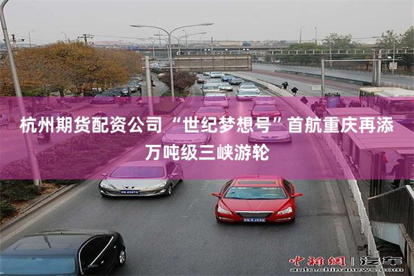 杭州期货配资公司 “世纪梦想号”首航重庆再添万吨级三峡游轮