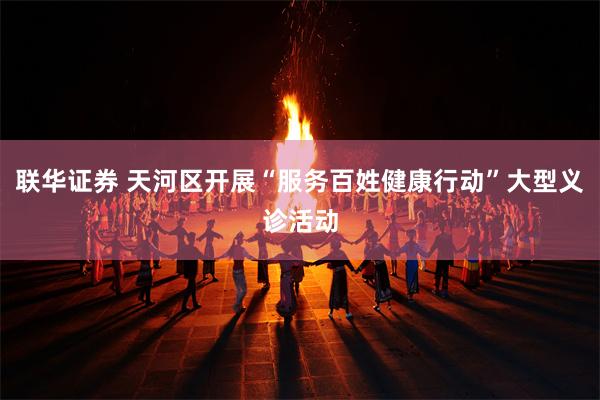 联华证券 天河区开展“服务百姓健康行动”大型义诊活动