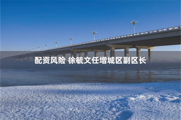 配资风险 徐毓文任增城区副区长