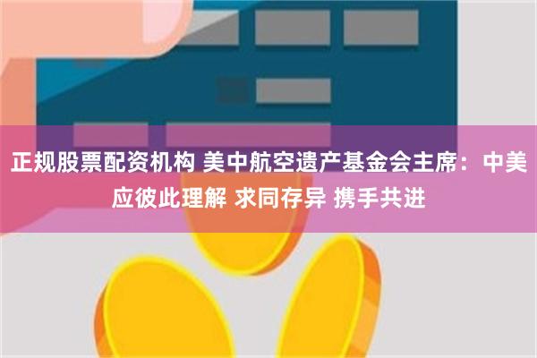 正规股票配资机构 美中航空遗产基金会主席：中美应彼此理解 求同存异 携手共进