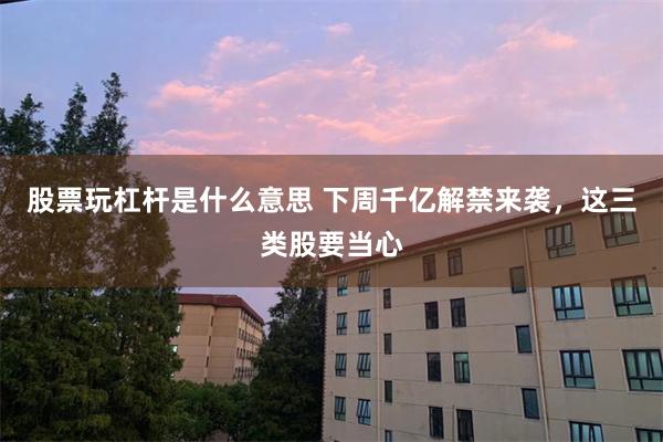 股票玩杠杆是什么意思 下周千亿解禁来袭，这三类股要当心