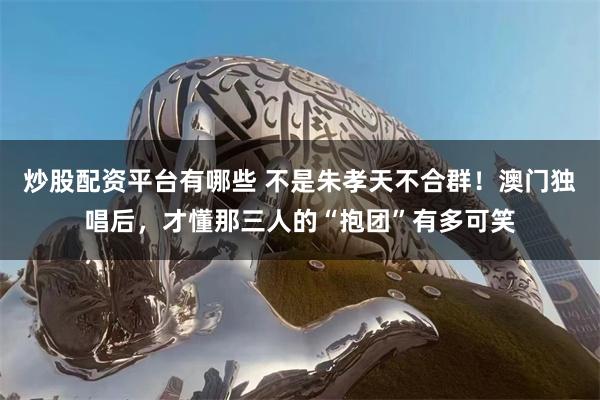 炒股配资平台有哪些 不是朱孝天不合群！澳门独唱后，才懂那三人的“抱团”有多可笑