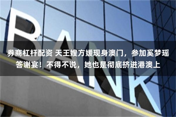 券商杠杆配资 天王嫂方媛现身澳门，参加奚梦瑶答谢宴！不得不说，她也是彻底挤进港澳上