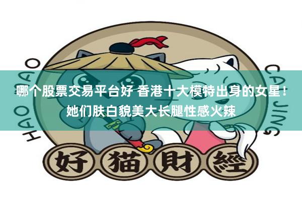 哪个股票交易平台好 香港十大模特出身的女星！她们肤白貌美大长腿性感火辣