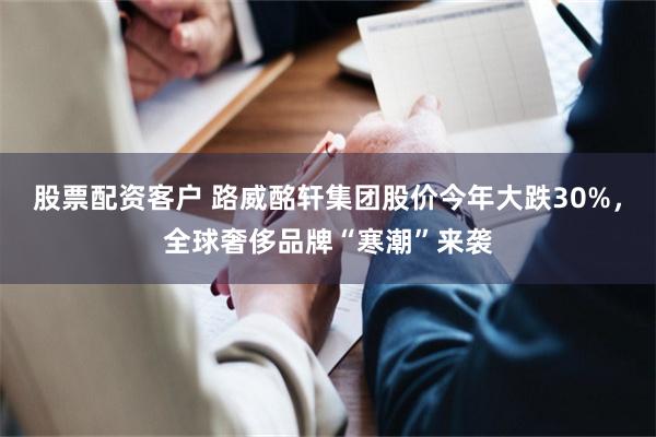 股票配资客户 路威酩轩集团股价今年大跌30%，全球奢侈品牌“寒潮”来袭