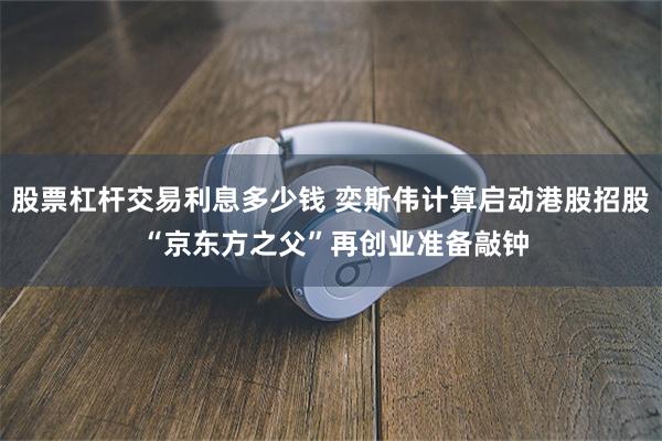 股票杠杆交易利息多少钱 奕斯伟计算启动港股招股 “京东方之父”再创业准备敲钟