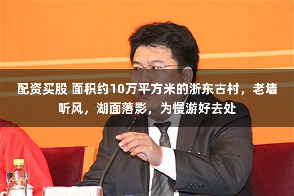 配资买股 面积约10万平方米的浙东古村,老墙听风,湖面落影,为慢游好去处
