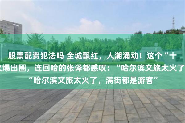 股票配资犯法吗 全城飘红，人潮涌动！这个“十一”哈尔滨再次火爆出圈，连回哈的张译都感叹：“哈尔滨文旅太火了，满街都是游客”