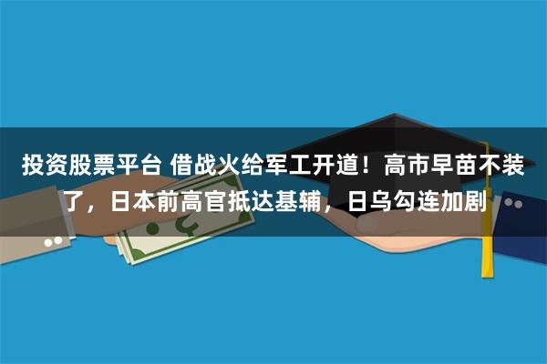投资股票平台 借战火给军工开道！高市早苗不装了，日本前高官抵达基辅，日乌勾连加剧