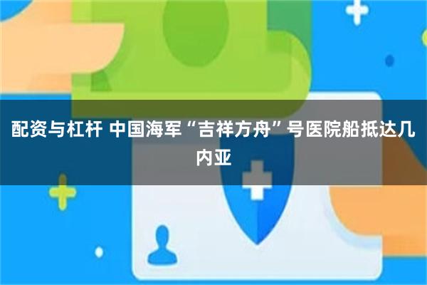 配资与杠杆 中国海军“吉祥方舟”号医院船抵达几内亚