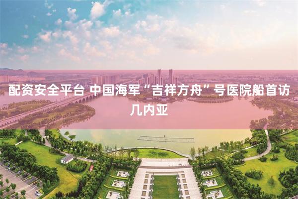 配资安全平台 中国海军“吉祥方舟”号医院船首访几内亚