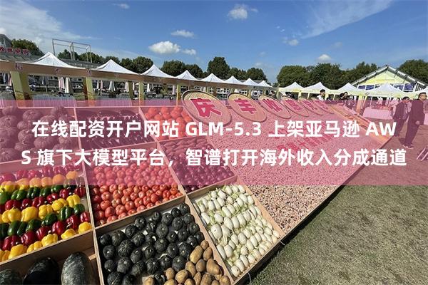 在线配资开户网站 GLM-5.3 上架亚马逊 AWS 旗下大模型平台，智谱打开海外收入分成通道