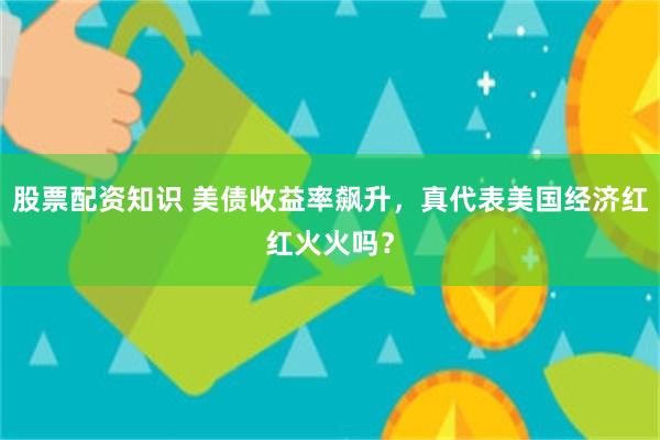 股票配资知识 美债收益率飙升，真代表美国经济红红火火吗？