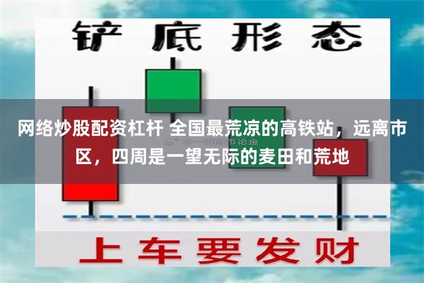 网络炒股配资杠杆 全国最荒凉的高铁站，远离市区，四周是一望无际的麦田和荒地