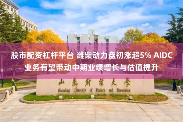 股市配资杠杆平台 潍柴动力盘初涨超5% AIDC业务有望带动中期业绩增长与估值提升