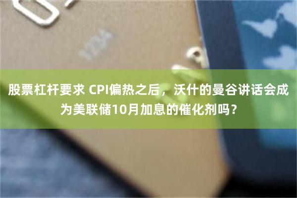 股票杠杆要求 CPI偏热之后，沃什的曼谷讲话会成为美联储10月加息的催化剂吗？