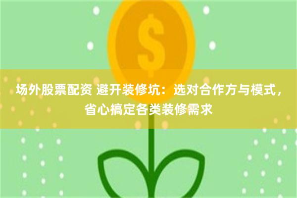 场外股票配资 避开装修坑：选对合作方与模式，省心搞定各类装修需求