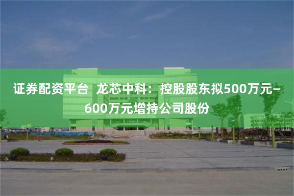 证券配资平台  龙芯中科：控股股东拟500万元—600万元增持公司股份