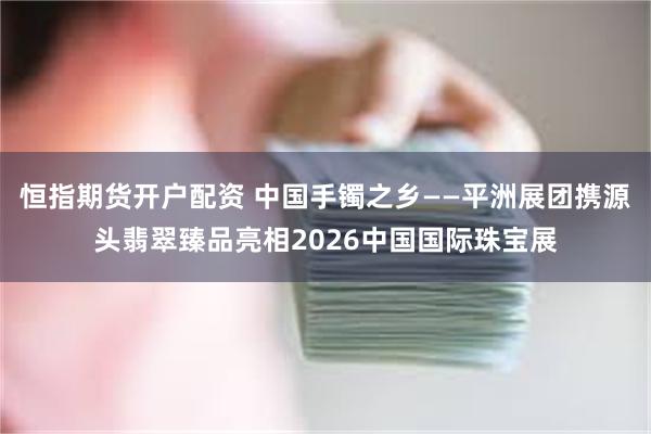 恒指期货开户配资 中国手镯之乡——平洲展团携源头翡翠臻品亮相2026中国国际珠宝展