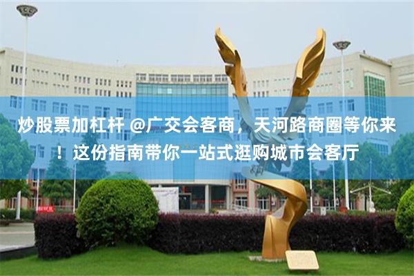 炒股票加杠杆 @广交会客商，天河路商圈等你来！这份指南带你一站式逛购城市会客厅
