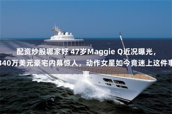 配资炒股哪家好 47岁Maggie Q近况曝光，340万美元豪宅内幕惊人，动作女星如今竟迷上这件事