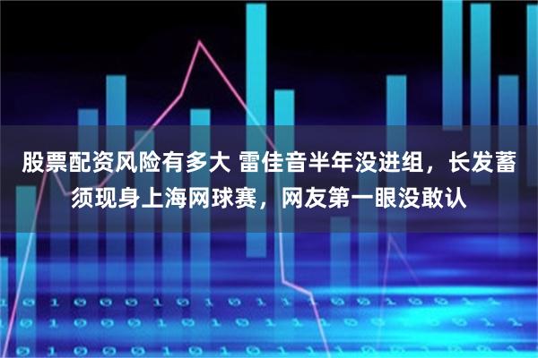 股票配资风险有多大 雷佳音半年没进组，长发蓄须现身上海网球赛，网友第一眼没敢认