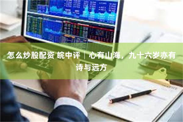 怎么炒股配资 皖中评│心有山海，九十六岁亦有诗与远方